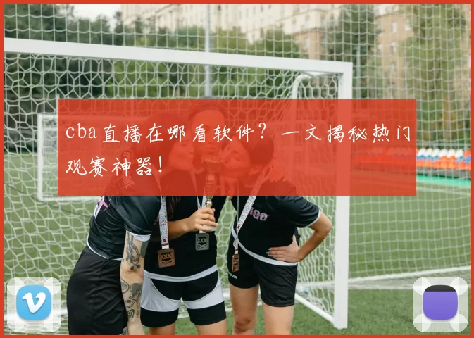 cba直播在哪看软件？一文揭秘热门观赛神器！