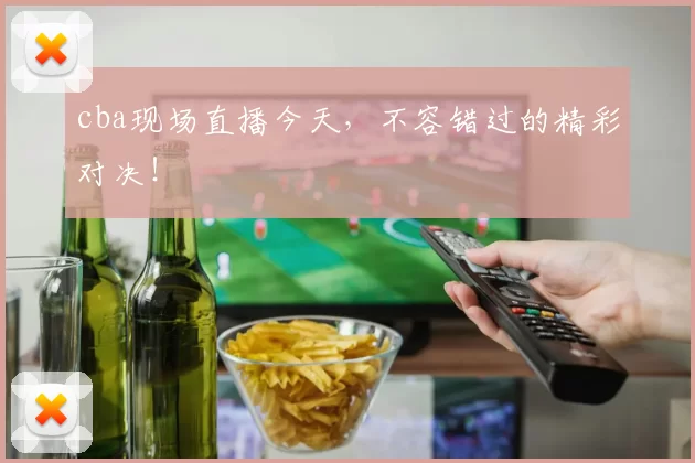 cba现场直播今天，不容错过的精彩对决！