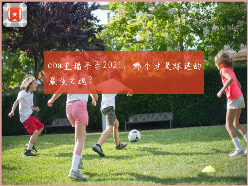 cba直播平台2021,哪个才是球迷的最佳之选?