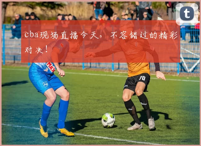 cba现场直播今天，不容错过的精彩对决！