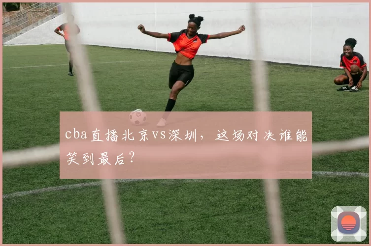 cba直播北京vs深圳，这场对决谁能笑到最后？