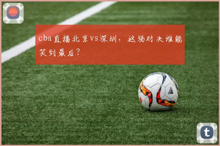 cba直播北京vs深圳，这场对决谁能笑到最后？