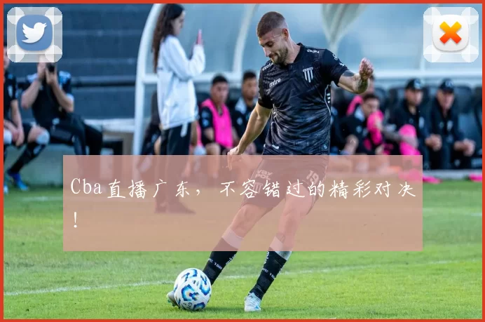 Cba直播广东，不容错过的精彩对决！